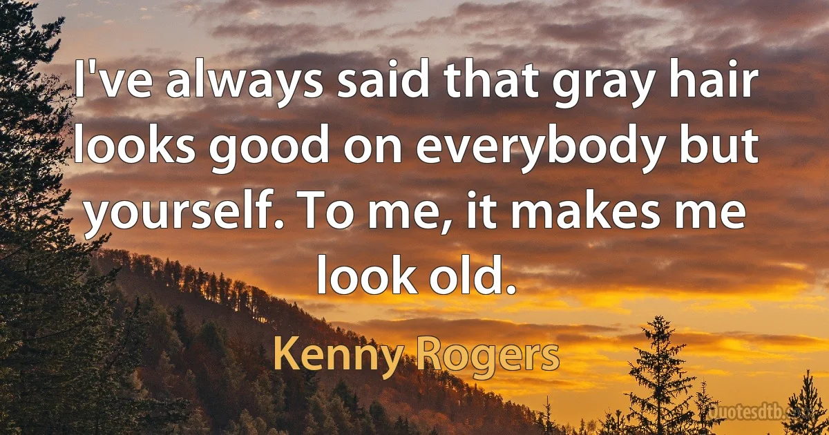 I've always said that gray hair looks good on everybody but yourself. To me, it makes me look old. (Kenny Rogers)