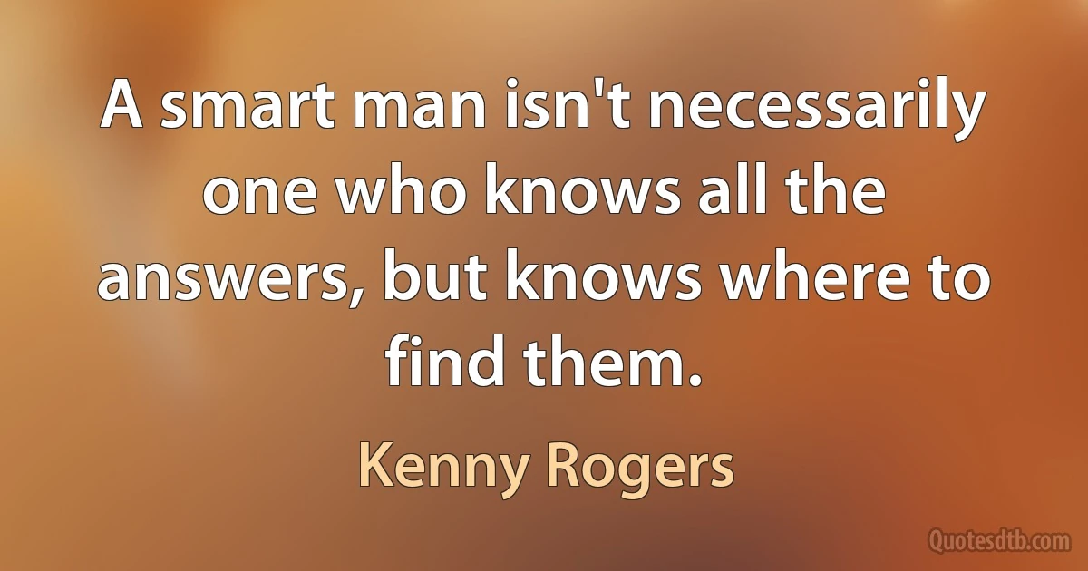 A smart man isn't necessarily one who knows all the answers, but knows where to find them. (Kenny Rogers)