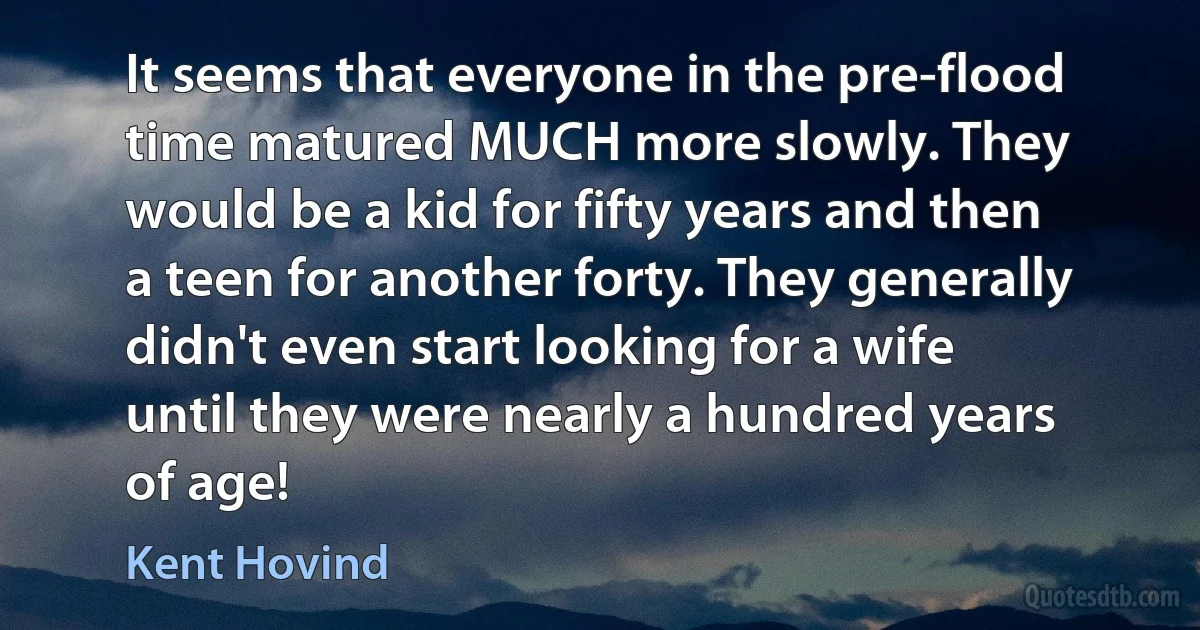 It seems that everyone in the pre-flood time matured MUCH more slowly. They would be a kid for fifty years and then a teen for another forty. They generally didn't even start looking for a wife until they were nearly a hundred years of age! (Kent Hovind)