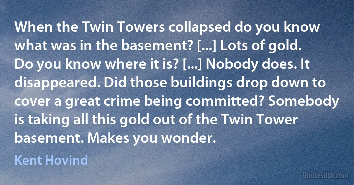 When the Twin Towers collapsed do you know what was in the basement? [...] Lots of gold. Do you know where it is? [...] Nobody does. It disappeared. Did those buildings drop down to cover a great crime being committed? Somebody is taking all this gold out of the Twin Tower basement. Makes you wonder. (Kent Hovind)