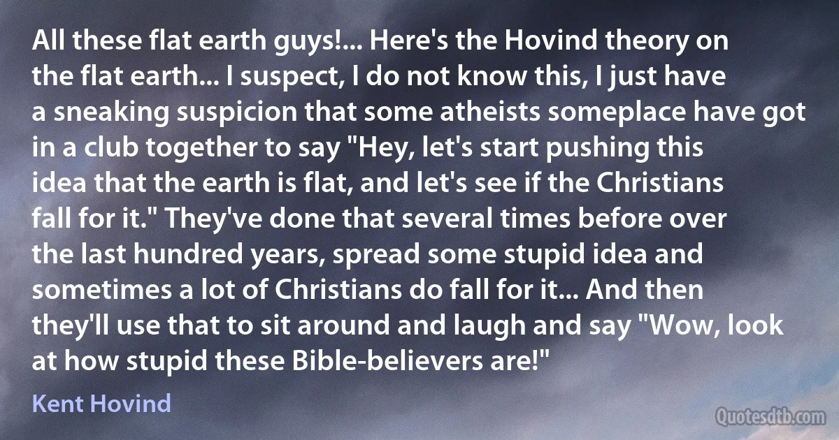 All these flat earth guys!... Here's the Hovind theory on the flat earth... I suspect, I do not know this, I just have a sneaking suspicion that some atheists someplace have got in a club together to say "Hey, let's start pushing this idea that the earth is flat, and let's see if the Christians fall for it." They've done that several times before over the last hundred years, spread some stupid idea and sometimes a lot of Christians do fall for it... And then they'll use that to sit around and laugh and say "Wow, look at how stupid these Bible-believers are!" (Kent Hovind)