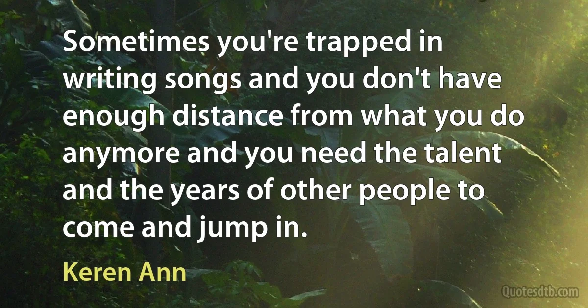 Sometimes you're trapped in writing songs and you don't have enough distance from what you do anymore and you need the talent and the years of other people to come and jump in. (Keren Ann)