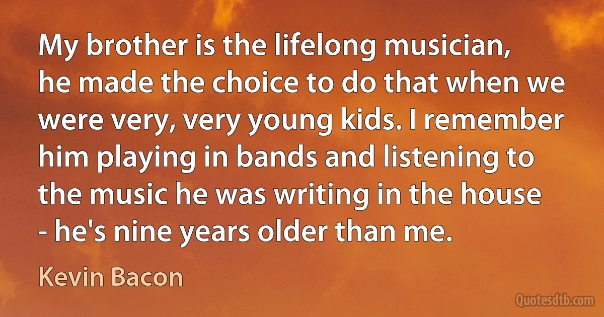 My brother is the lifelong musician, he made the choice to do that when we were very, very young kids. I remember him playing in bands and listening to the music he was writing in the house - he's nine years older than me. (Kevin Bacon)