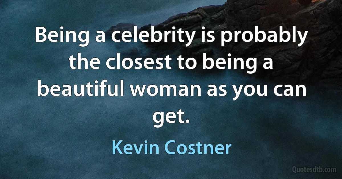 Being a celebrity is probably the closest to being a beautiful woman as you can get. (Kevin Costner)