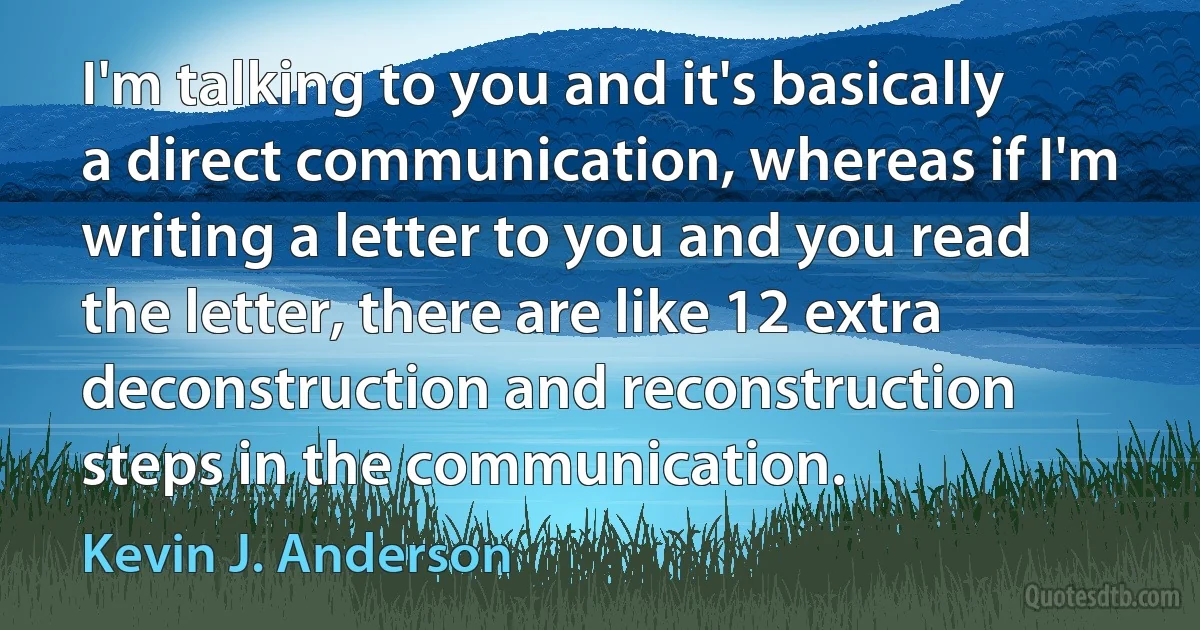 I'm talking to you and it's basically a direct communication, whereas if I'm writing a letter to you and you read the letter, there are like 12 extra deconstruction and reconstruction steps in the communication. (Kevin J. Anderson)