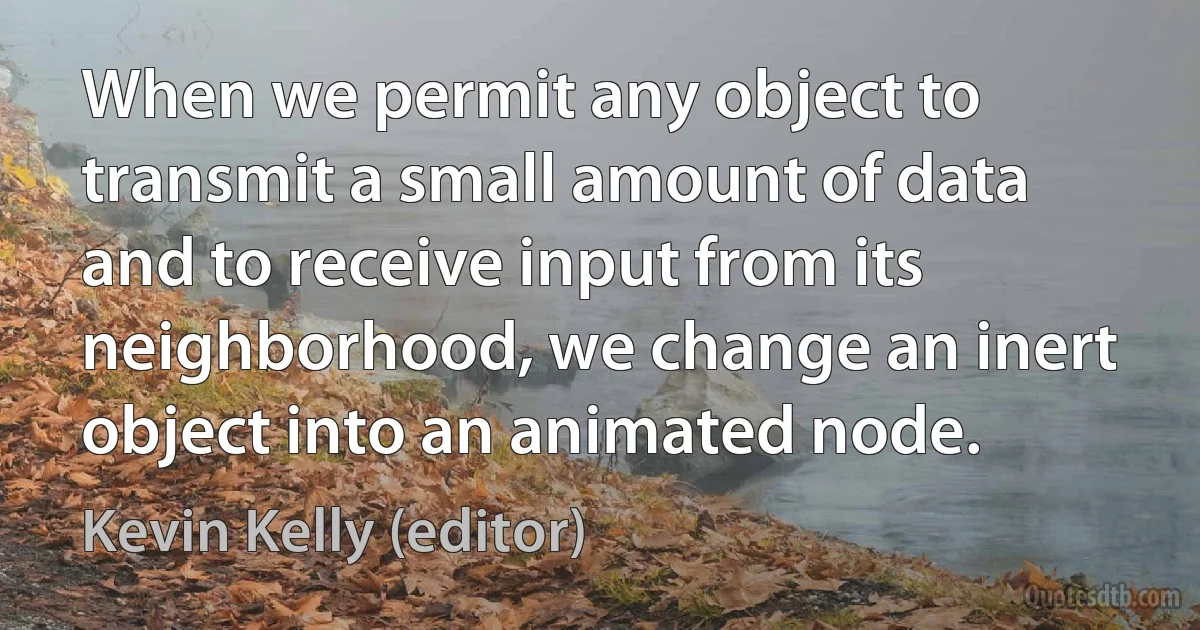 When we permit any object to transmit a small amount of data and to receive input from its neighborhood, we change an inert object into an animated node. (Kevin Kelly (editor))