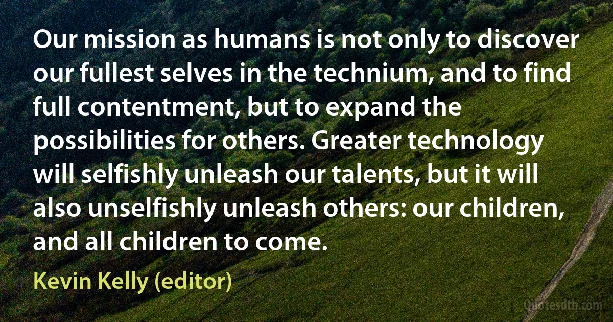 Our mission as humans is not only to discover our fullest selves in the technium, and to find full contentment, but to expand the possibilities for others. Greater technology will selfishly unleash our talents, but it will also unselfishly unleash others: our children, and all children to come. (Kevin Kelly (editor))