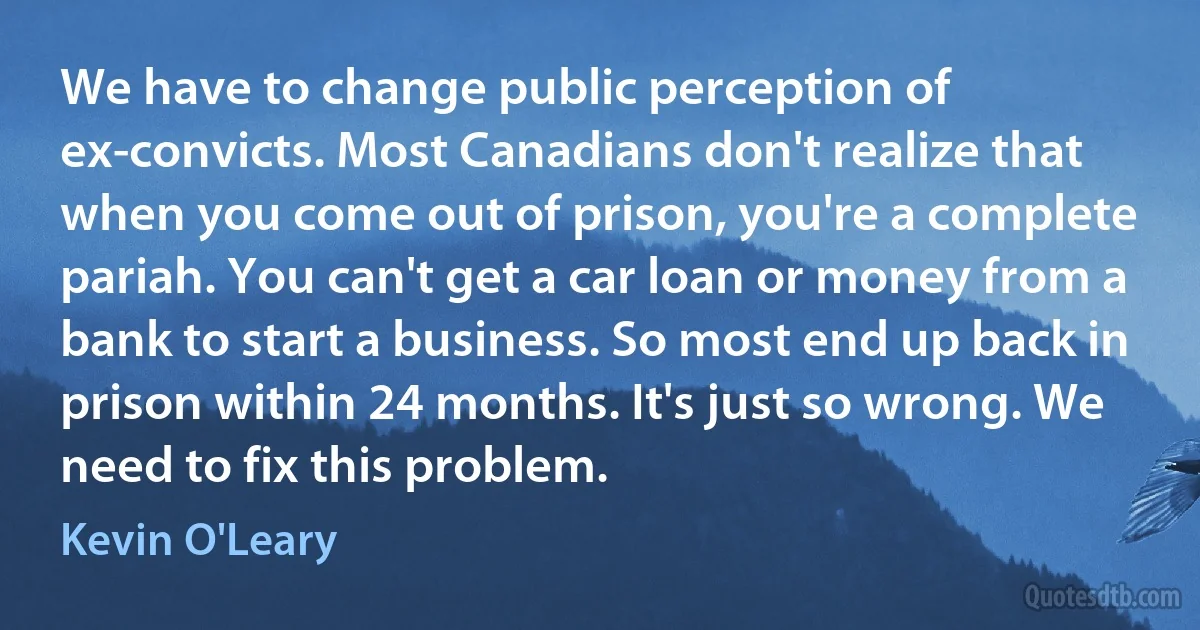 We have to change public perception of ex-convicts. Most Canadians don't realize that when you come out of prison, you're a complete pariah. You can't get a car loan or money from a bank to start a business. So most end up back in prison within 24 months. It's just so wrong. We need to fix this problem. (Kevin O'Leary)