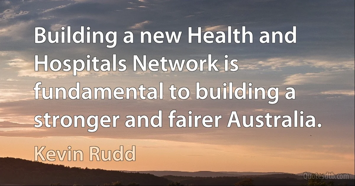 Building a new Health and Hospitals Network is fundamental to building a stronger and fairer Australia. (Kevin Rudd)