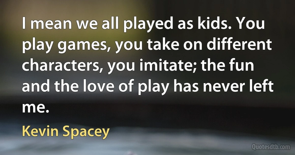 I mean we all played as kids. You play games, you take on different characters, you imitate; the fun and the love of play has never left me. (Kevin Spacey)