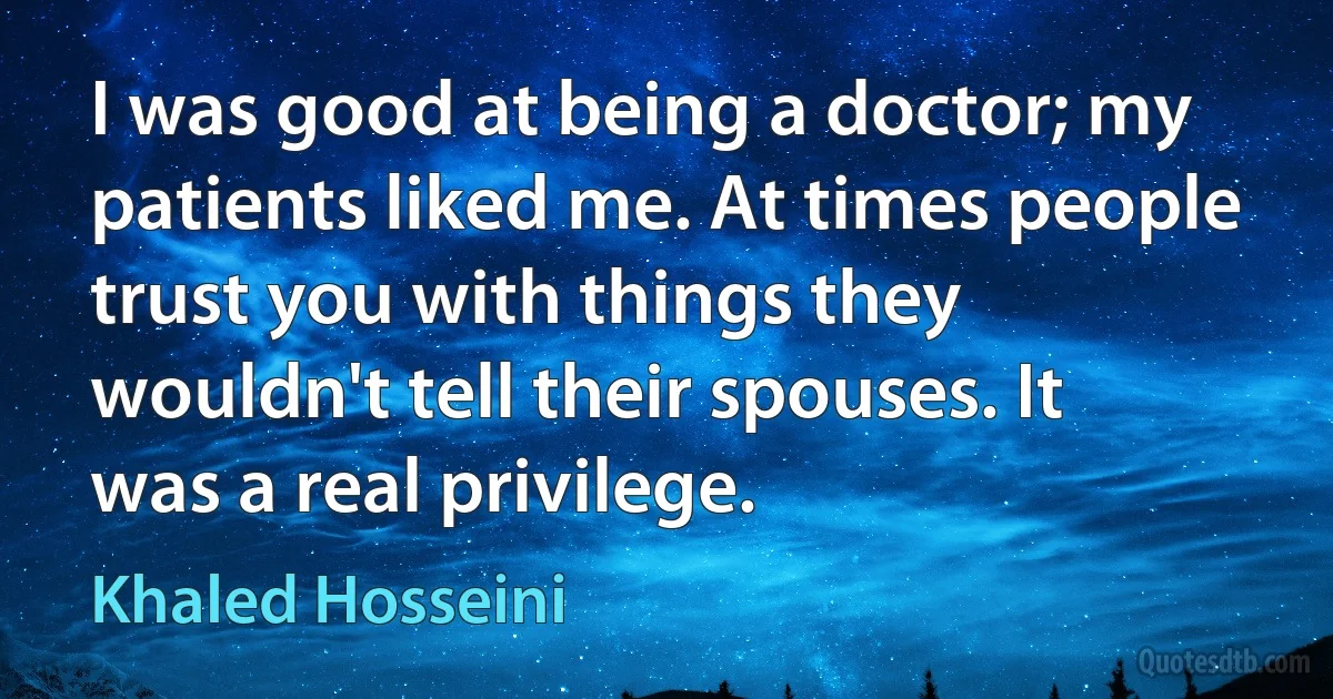 I was good at being a doctor; my patients liked me. At times people trust you with things they wouldn't tell their spouses. It was a real privilege. (Khaled Hosseini)