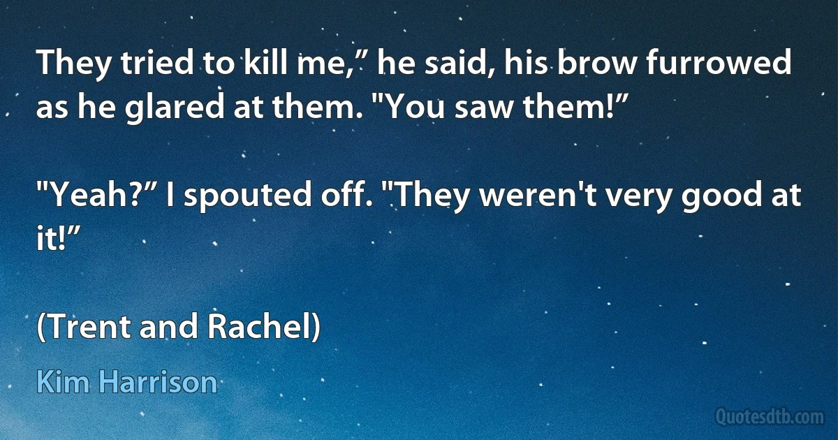 They tried to kill me,” he said, his brow furrowed as he glared at them. "You saw them!”

"Yeah?” I spouted off. "They weren't very good at it!”

(Trent and Rachel) (Kim Harrison)