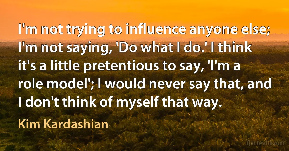 I'm not trying to influence anyone else; I'm not saying, 'Do what I do.' I think it's a little pretentious to say, 'I'm a role model'; I would never say that, and I don't think of myself that way. (Kim Kardashian)