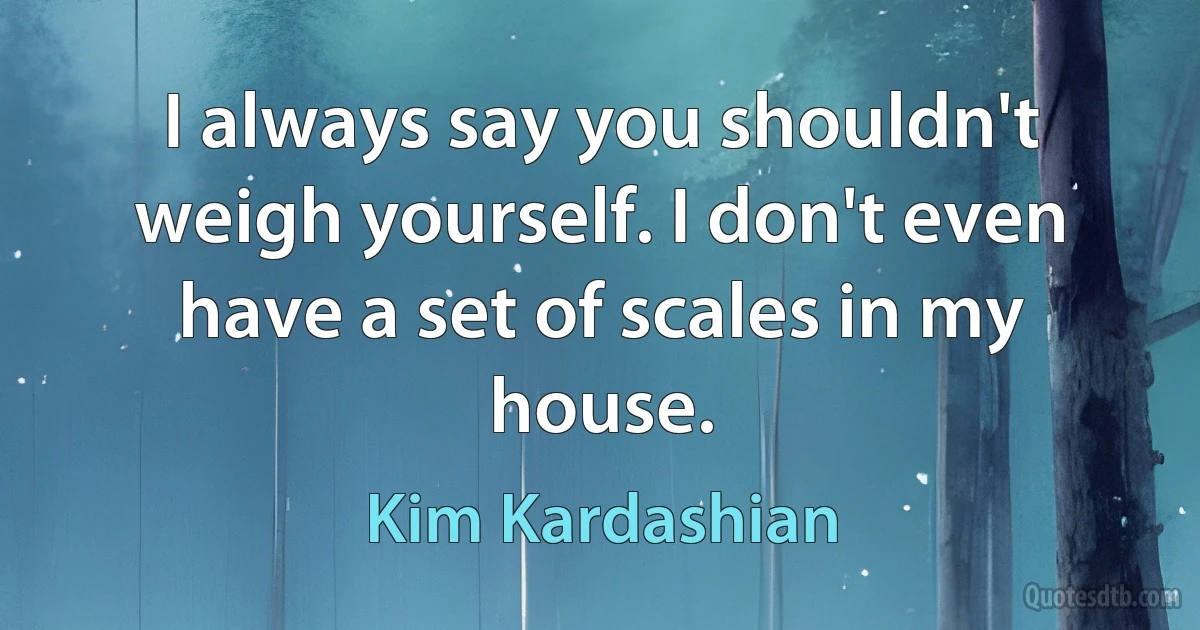 I always say you shouldn't weigh yourself. I don't even have a set of scales in my house. (Kim Kardashian)