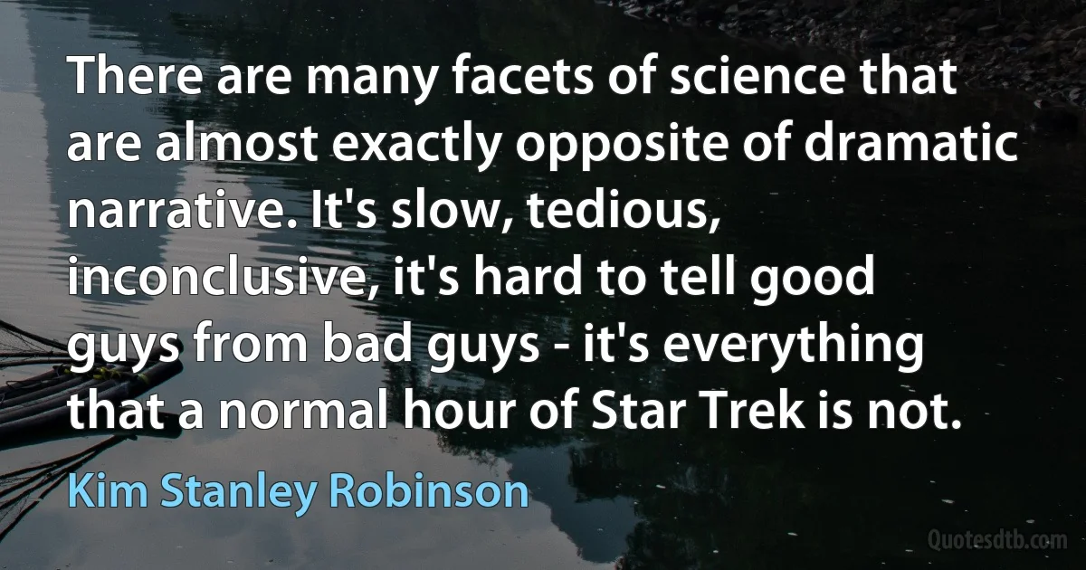 There are many facets of science that are almost exactly opposite of dramatic narrative. It's slow, tedious, inconclusive, it's hard to tell good guys from bad guys - it's everything that a normal hour of Star Trek is not. (Kim Stanley Robinson)