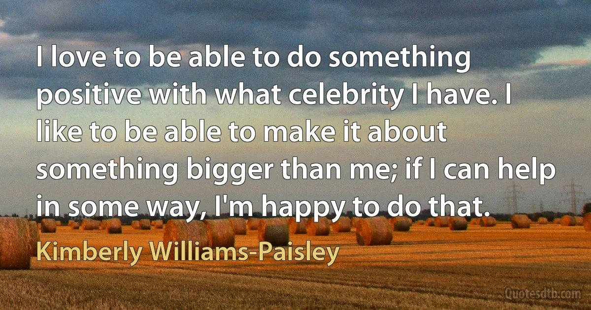 I love to be able to do something positive with what celebrity I have. I like to be able to make it about something bigger than me; if I can help in some way, I'm happy to do that. (Kimberly Williams-Paisley)