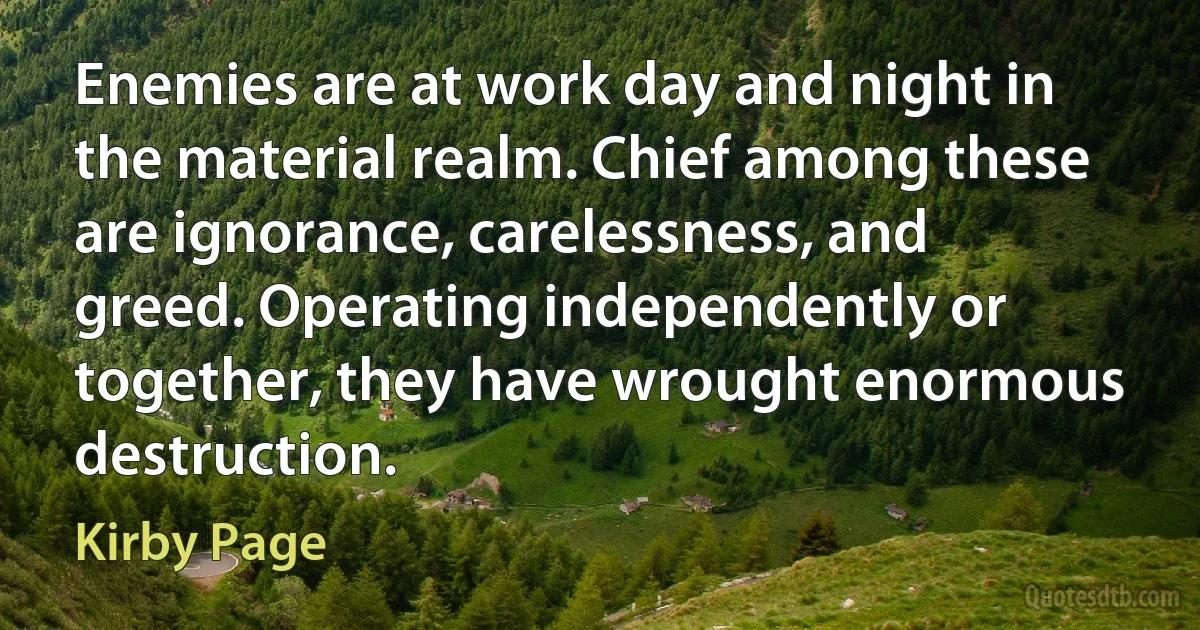 Enemies are at work day and night in the material realm. Chief among these are ignorance, carelessness, and greed. Operating independently or together, they have wrought enormous destruction. (Kirby Page)