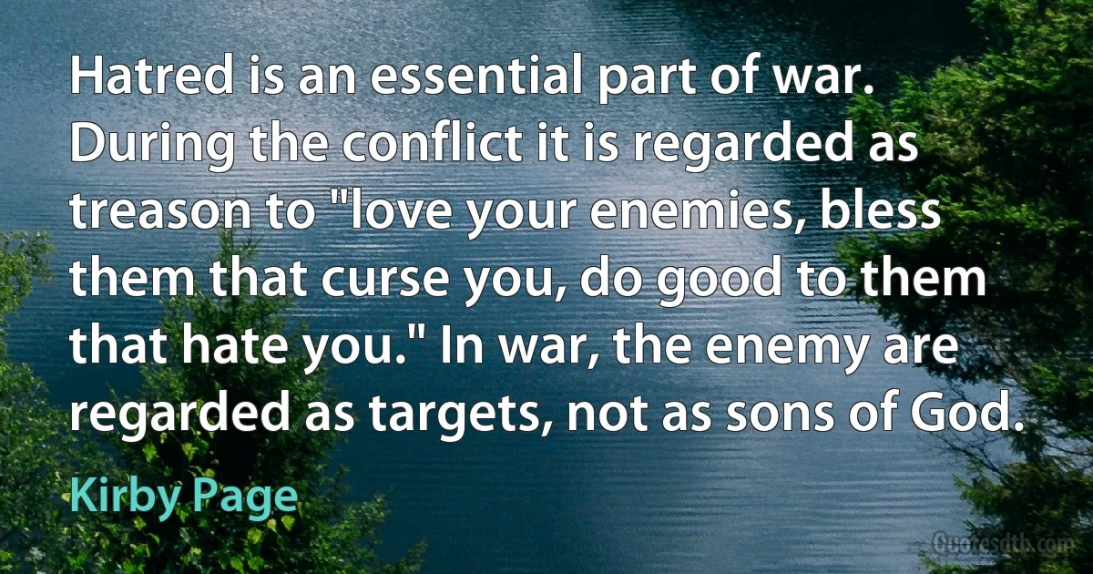 Hatred is an essential part of war. During the conflict it is regarded as treason to "love your enemies, bless them that curse you, do good to them that hate you." In war, the enemy are regarded as targets, not as sons of God. (Kirby Page)