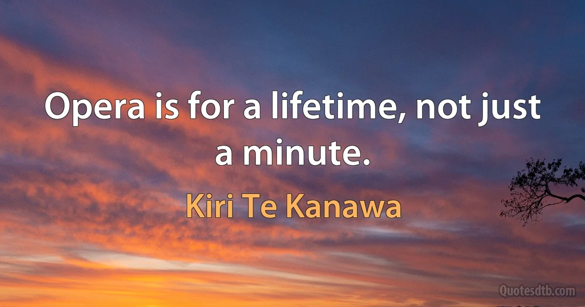 Opera is for a lifetime, not just a minute. (Kiri Te Kanawa)