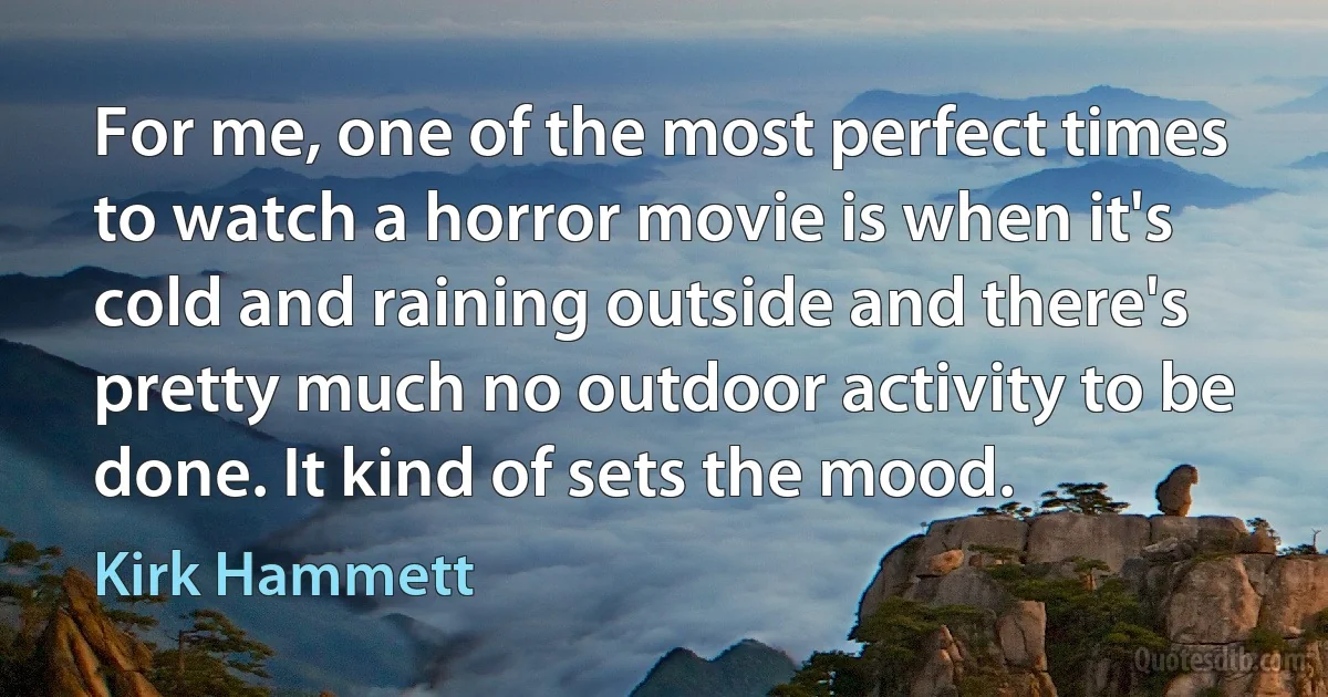 For me, one of the most perfect times to watch a horror movie is when it's cold and raining outside and there's pretty much no outdoor activity to be done. It kind of sets the mood. (Kirk Hammett)