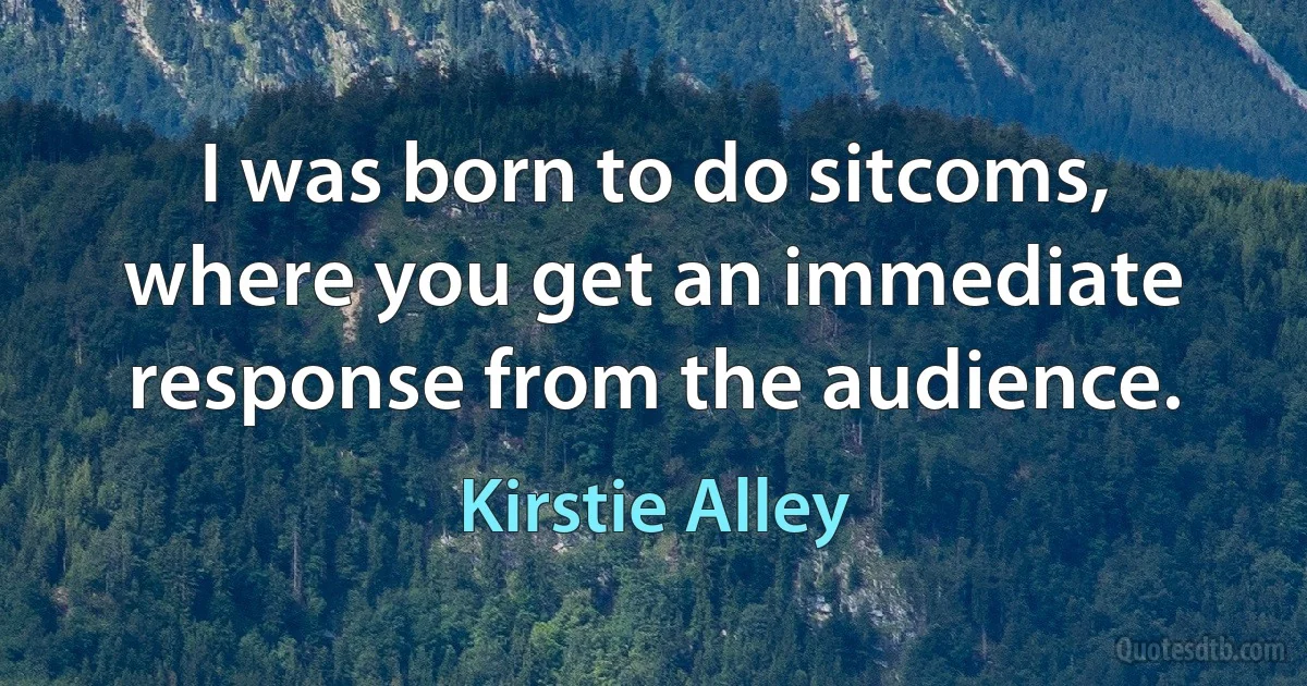 I was born to do sitcoms, where you get an immediate response from the audience. (Kirstie Alley)