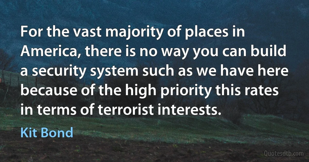 For the vast majority of places in America, there is no way you can build a security system such as we have here because of the high priority this rates in terms of terrorist interests. (Kit Bond)