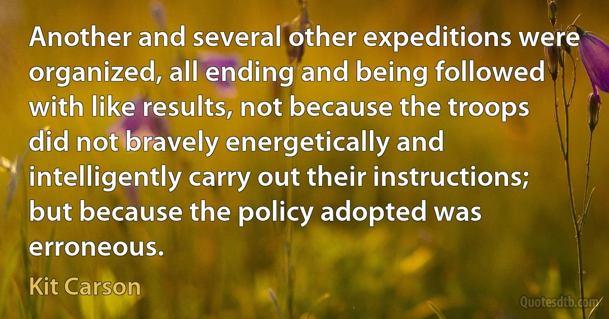 Another and several other expeditions were organized, all ending and being followed with like results, not because the troops did not bravely energetically and intelligently carry out their instructions; but because the policy adopted was erroneous. (Kit Carson)