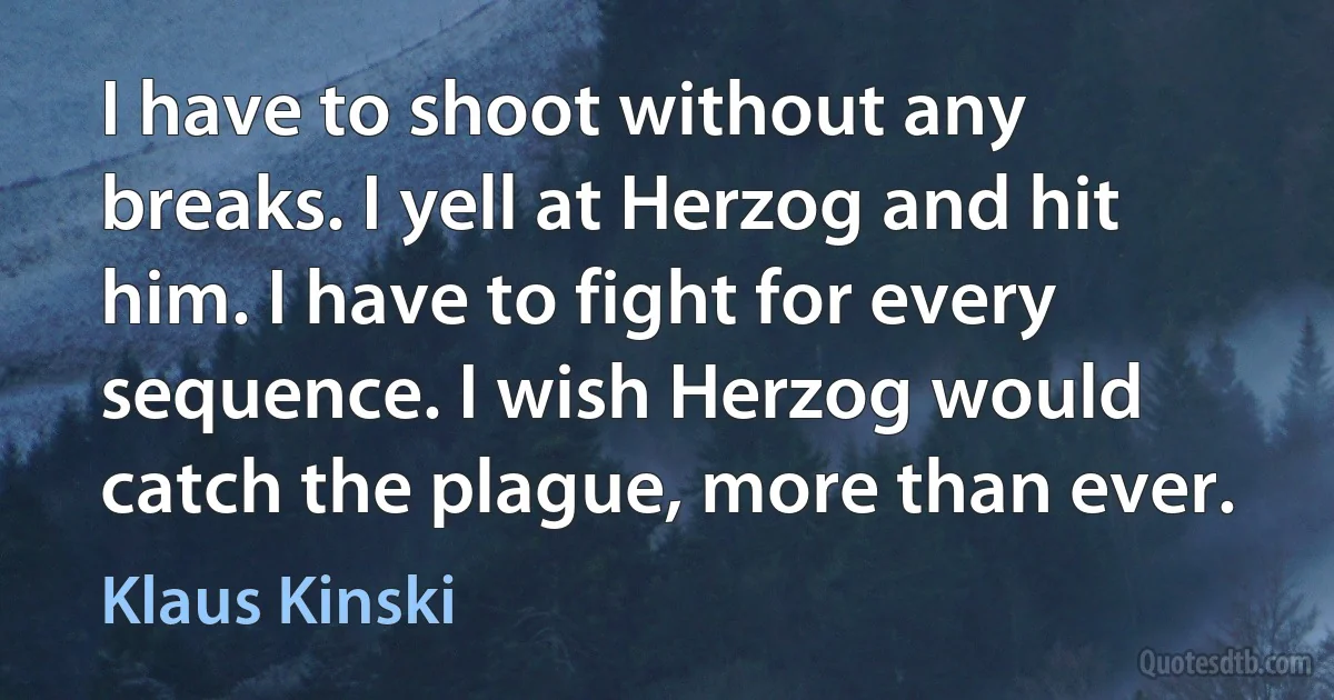 I have to shoot without any breaks. I yell at Herzog and hit him. I have to fight for every sequence. I wish Herzog would catch the plague, more than ever. (Klaus Kinski)