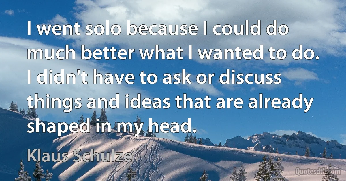 I went solo because I could do much better what I wanted to do. I didn't have to ask or discuss things and ideas that are already shaped in my head. (Klaus Schulze)