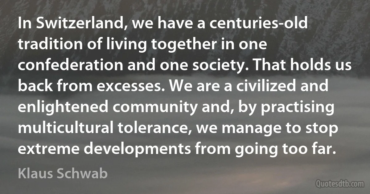 In Switzerland, we have a centuries-old tradition of living together in one confederation and one society. That holds us back from excesses. We are a civilized and enlightened community and, by practising multicultural tolerance, we manage to stop extreme developments from going too far. (Klaus Schwab)