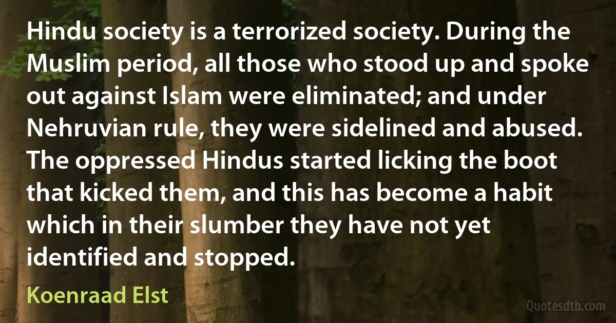 Hindu society is a terrorized society. During the Muslim period, all those who stood up and spoke out against Islam were eliminated; and under Nehruvian rule, they were sidelined and abused. The oppressed Hindus started licking the boot that kicked them, and this has become a habit which in their slumber they have not yet identified and stopped. (Koenraad Elst)