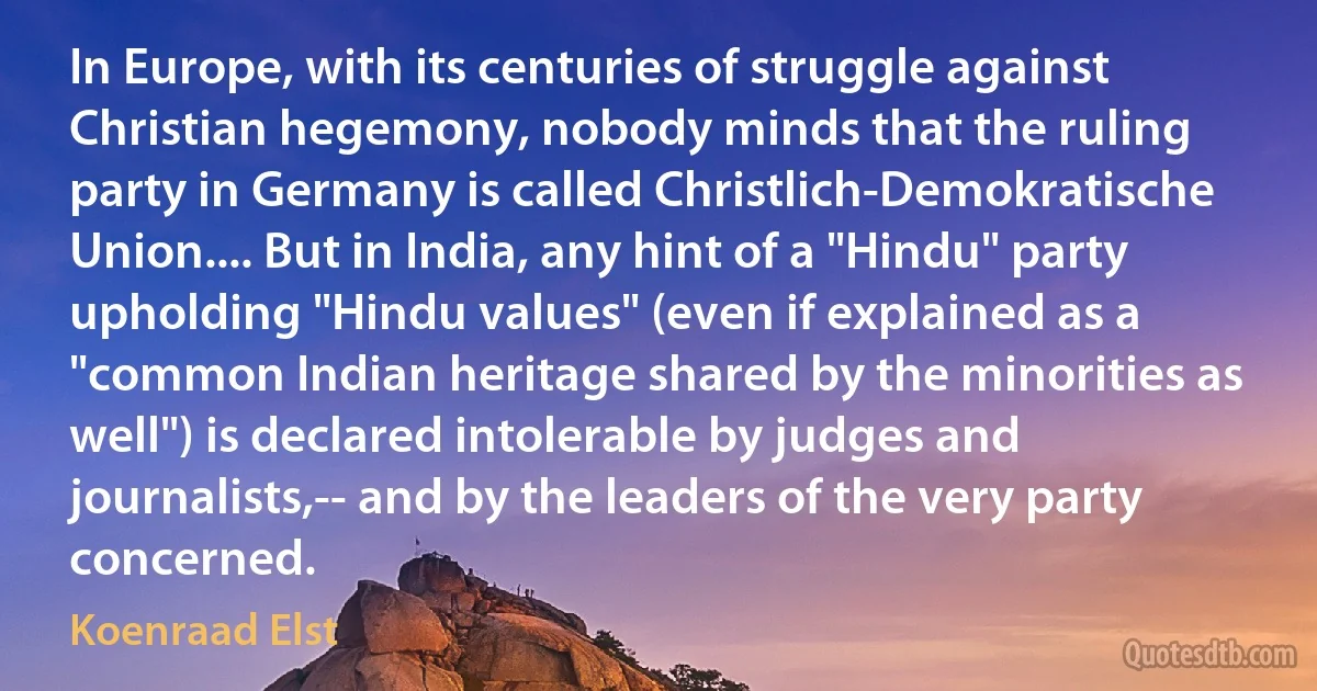 In Europe, with its centuries of struggle against Christian hegemony, nobody minds that the ruling party in Germany is called Christlich-Demokratische Union.... But in India, any hint of a "Hindu" party upholding "Hindu values" (even if explained as a "common Indian heritage shared by the minorities as well") is declared intolerable by judges and journalists,-- and by the leaders of the very party concerned. (Koenraad Elst)