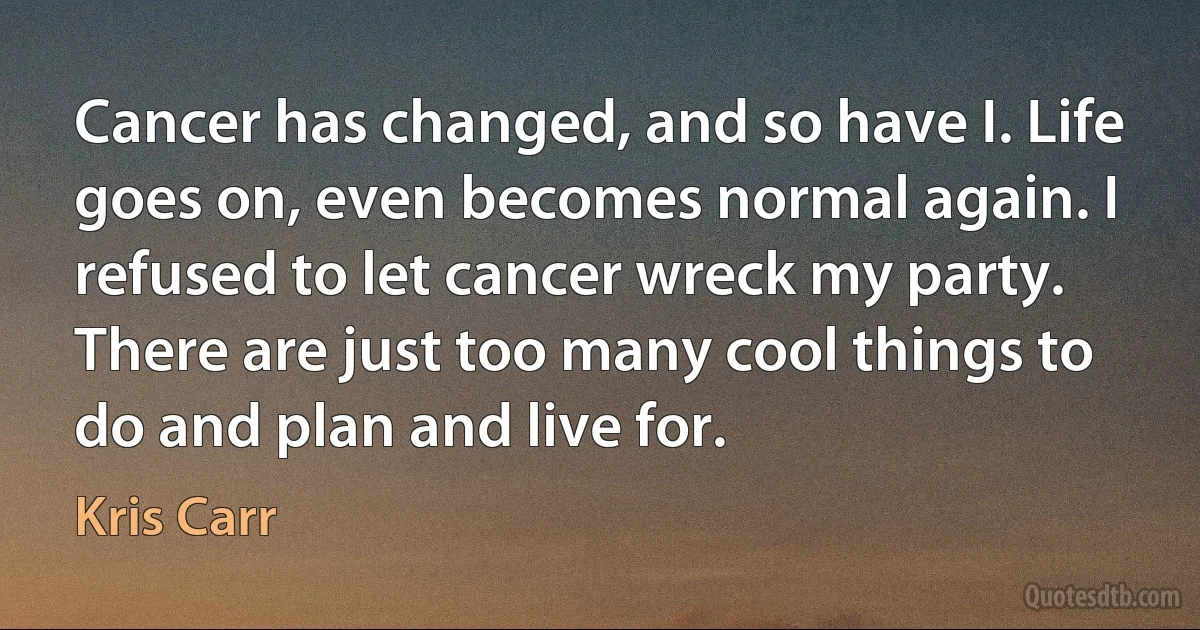 Cancer has changed, and so have I. Life goes on, even becomes normal again. I refused to let cancer wreck my party. There are just too many cool things to do and plan and live for. (Kris Carr)