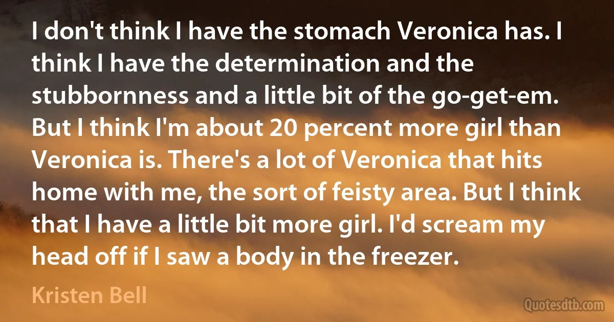 I don't think I have the stomach Veronica has. I think I have the determination and the stubbornness and a little bit of the go-get-em. But I think I'm about 20 percent more girl than Veronica is. There's a lot of Veronica that hits home with me, the sort of feisty area. But I think that I have a little bit more girl. I'd scream my head off if I saw a body in the freezer. (Kristen Bell)