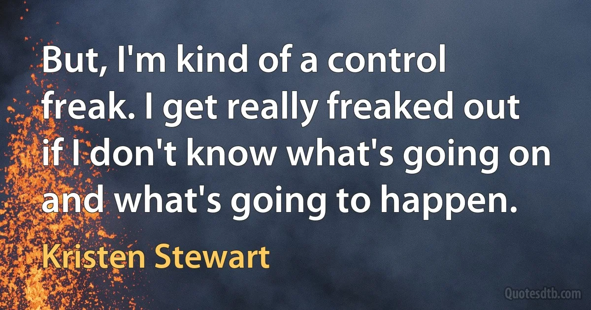 But, I'm kind of a control freak. I get really freaked out if I don't know what's going on and what's going to happen. (Kristen Stewart)