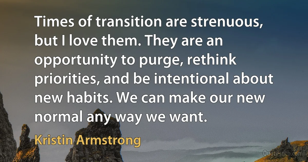 Times of transition are strenuous, but I love them. They are an opportunity to purge, rethink priorities, and be intentional about new habits. We can make our new normal any way we want. (Kristin Armstrong)