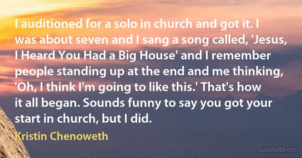 I auditioned for a solo in church and got it. I was about seven and I sang a song called, 'Jesus, I Heard You Had a Big House' and I remember people standing up at the end and me thinking, 'Oh, I think I'm going to like this.' That's how it all began. Sounds funny to say you got your start in church, but I did. (Kristin Chenoweth)