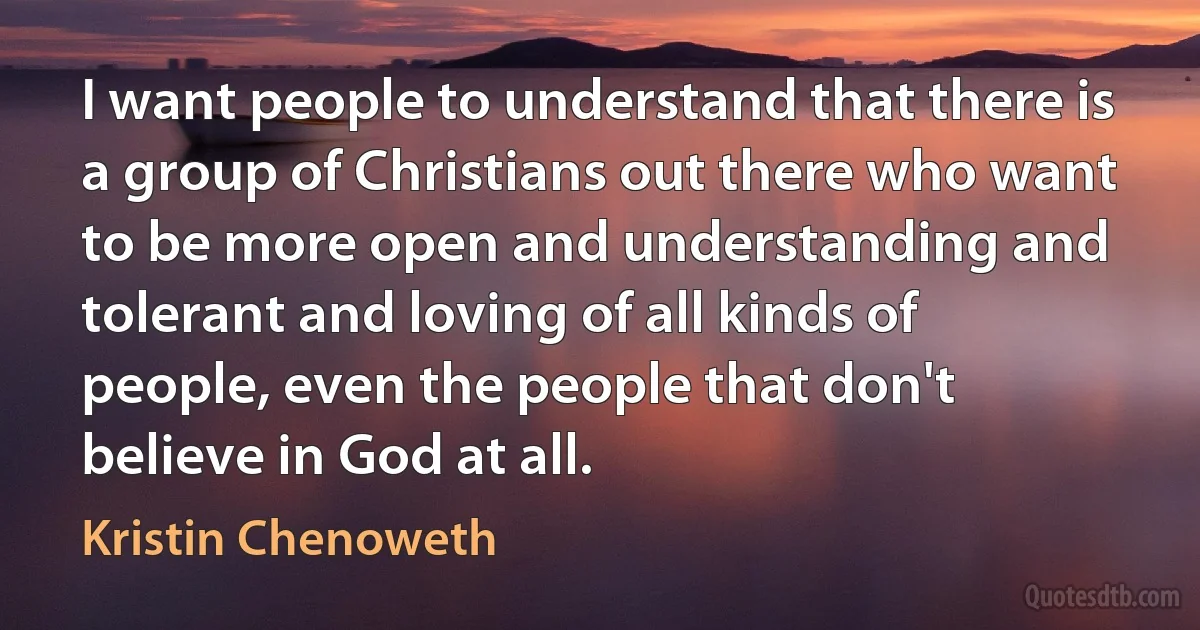 I want people to understand that there is a group of Christians out there who want to be more open and understanding and tolerant and loving of all kinds of people, even the people that don't believe in God at all. (Kristin Chenoweth)