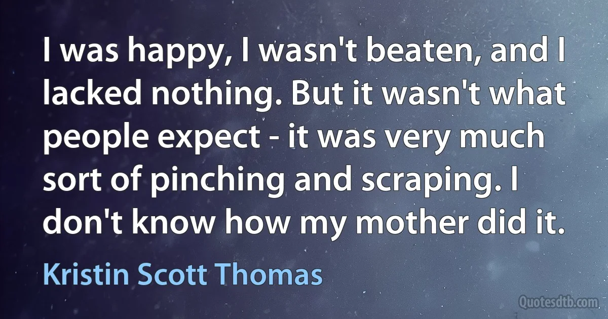 I was happy, I wasn't beaten, and I lacked nothing. But it wasn't what people expect - it was very much sort of pinching and scraping. I don't know how my mother did it. (Kristin Scott Thomas)