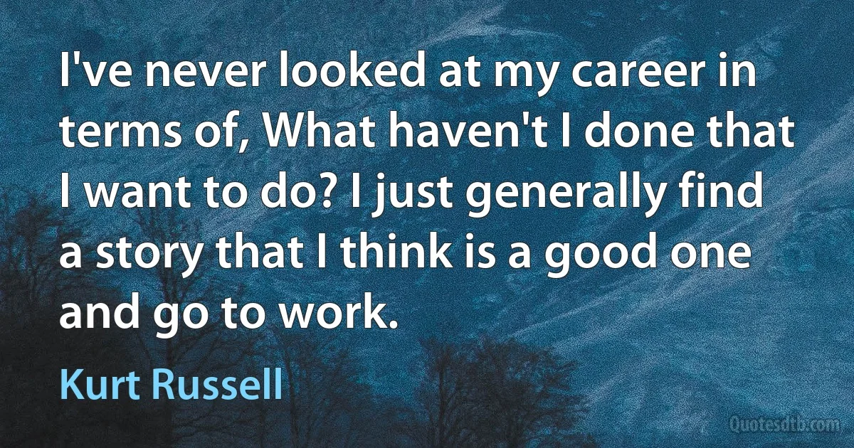 I've never looked at my career in terms of, What haven't I done that I want to do? I just generally find a story that I think is a good one and go to work. (Kurt Russell)