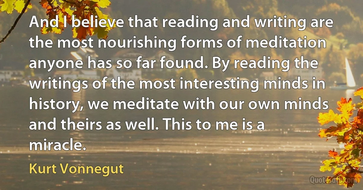 And I believe that reading and writing are the most nourishing forms of meditation anyone has so far found. By reading the writings of the most interesting minds in history, we meditate with our own minds and theirs as well. This to me is a miracle. (Kurt Vonnegut)