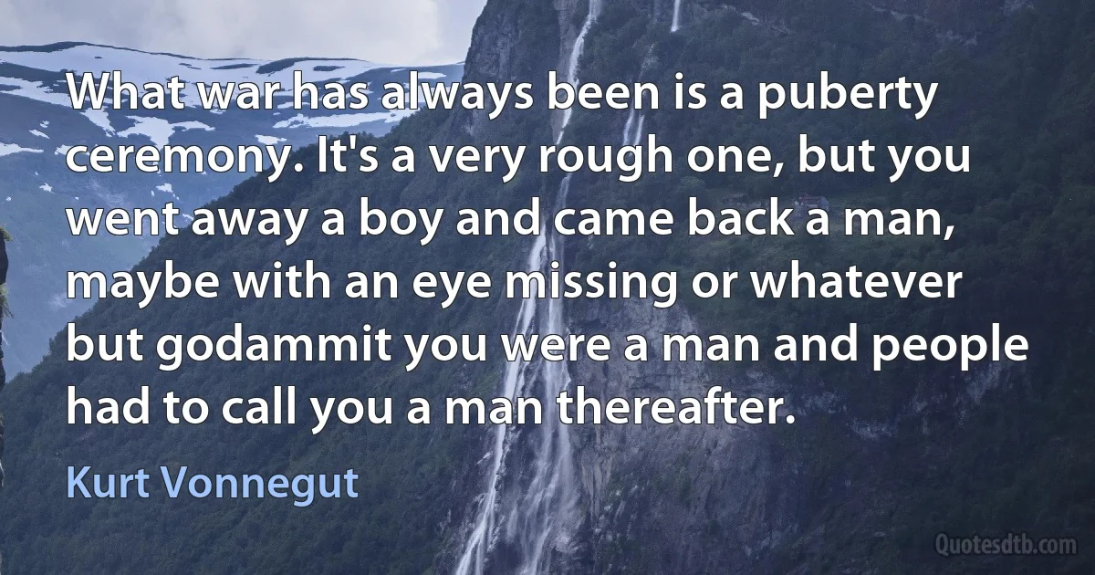 What war has always been is a puberty ceremony. It's a very rough one, but you went away a boy and came back a man, maybe with an eye missing or whatever but godammit you were a man and people had to call you a man thereafter. (Kurt Vonnegut)