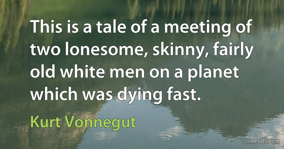 This is a tale of a meeting of two lonesome, skinny, fairly old white men on a planet which was dying fast. (Kurt Vonnegut)