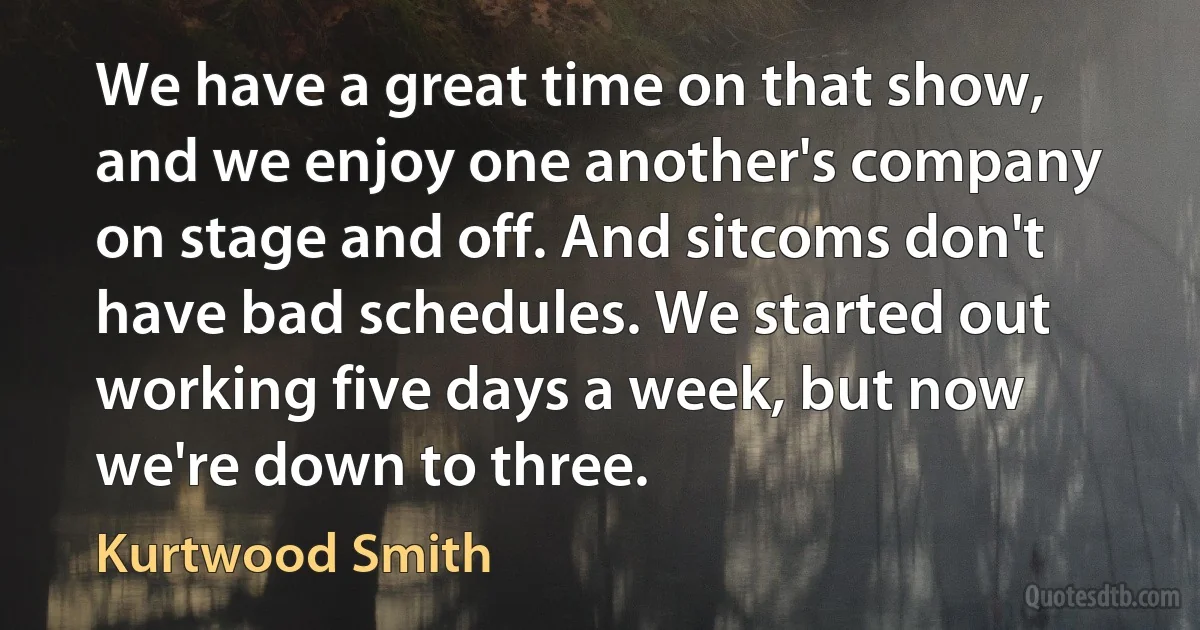 We have a great time on that show, and we enjoy one another's company on stage and off. And sitcoms don't have bad schedules. We started out working five days a week, but now we're down to three. (Kurtwood Smith)