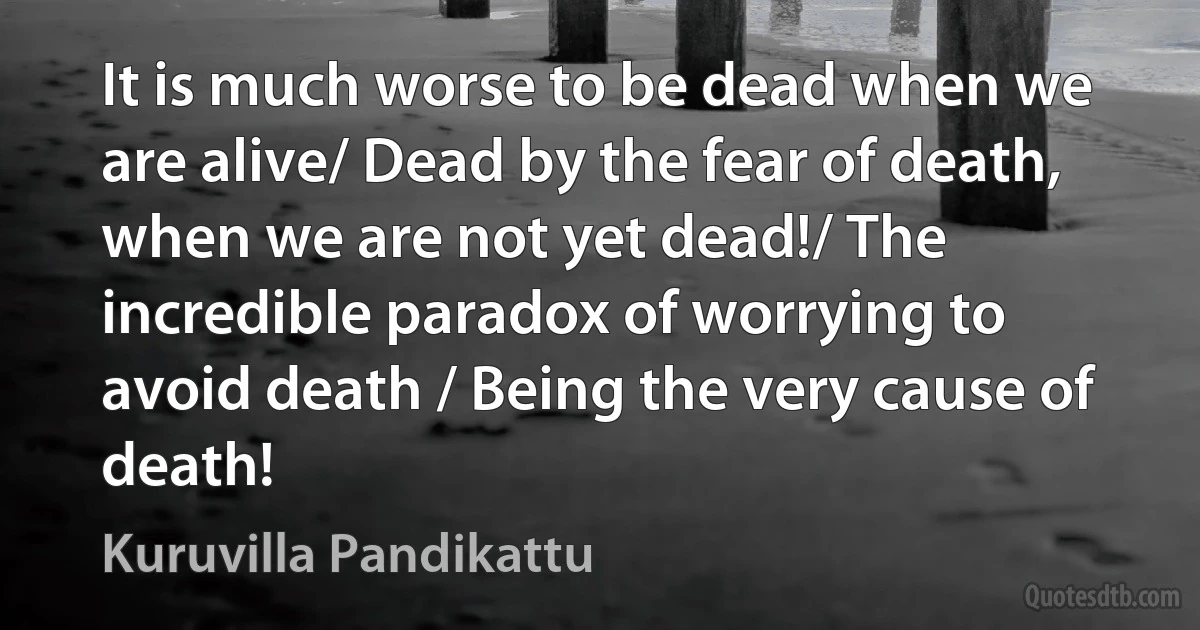 It is much worse to be dead when we are alive/ Dead by the fear of death, when we are not yet dead!/ The incredible paradox of worrying to avoid death / Being the very cause of death! (Kuruvilla Pandikattu)