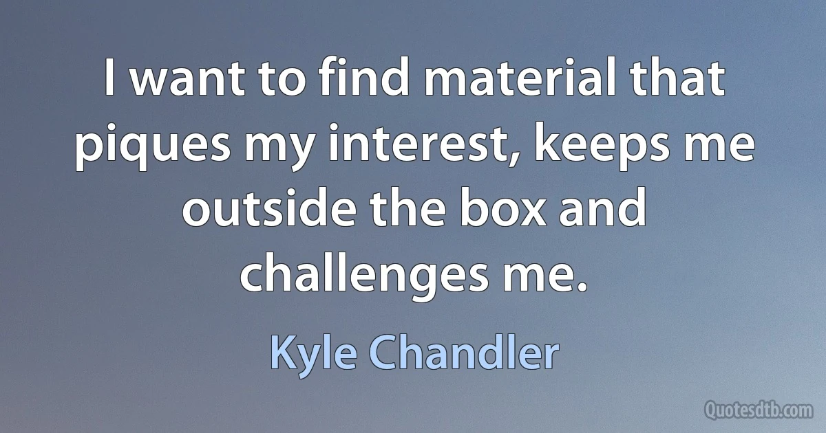 I want to find material that piques my interest, keeps me outside the box and challenges me. (Kyle Chandler)