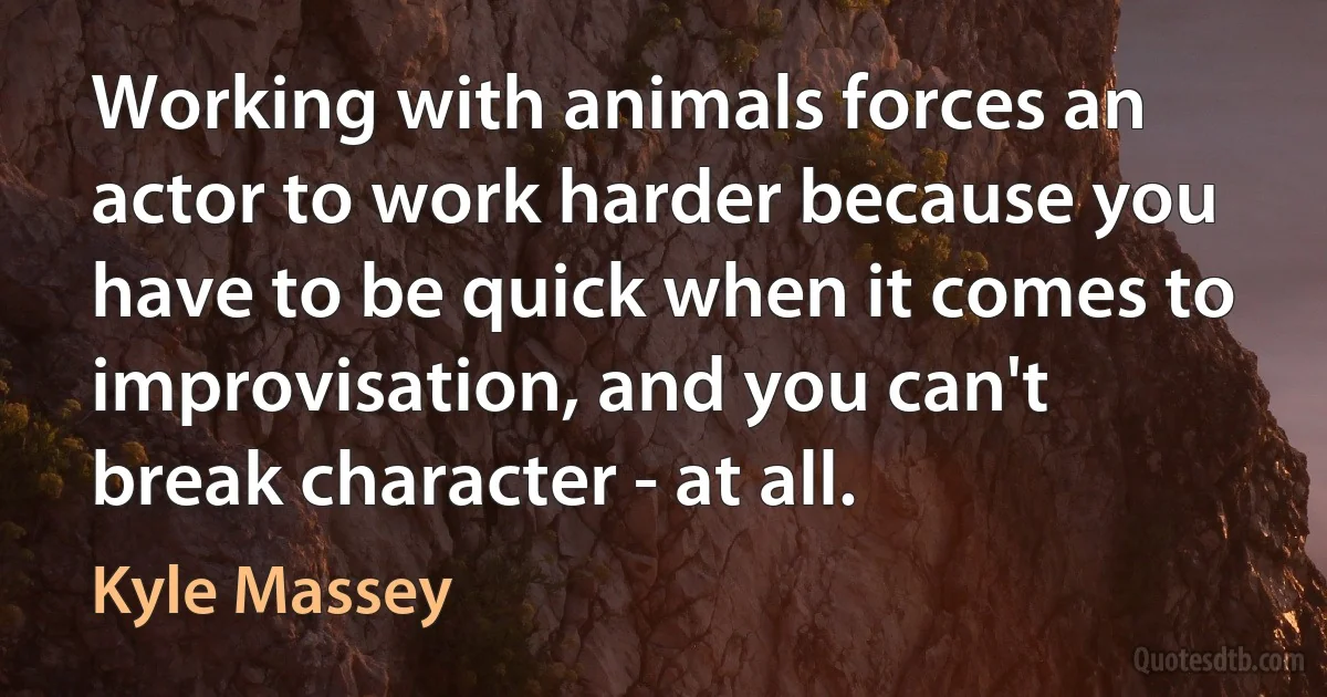 Working with animals forces an actor to work harder because you have to be quick when it comes to improvisation, and you can't break character - at all. (Kyle Massey)