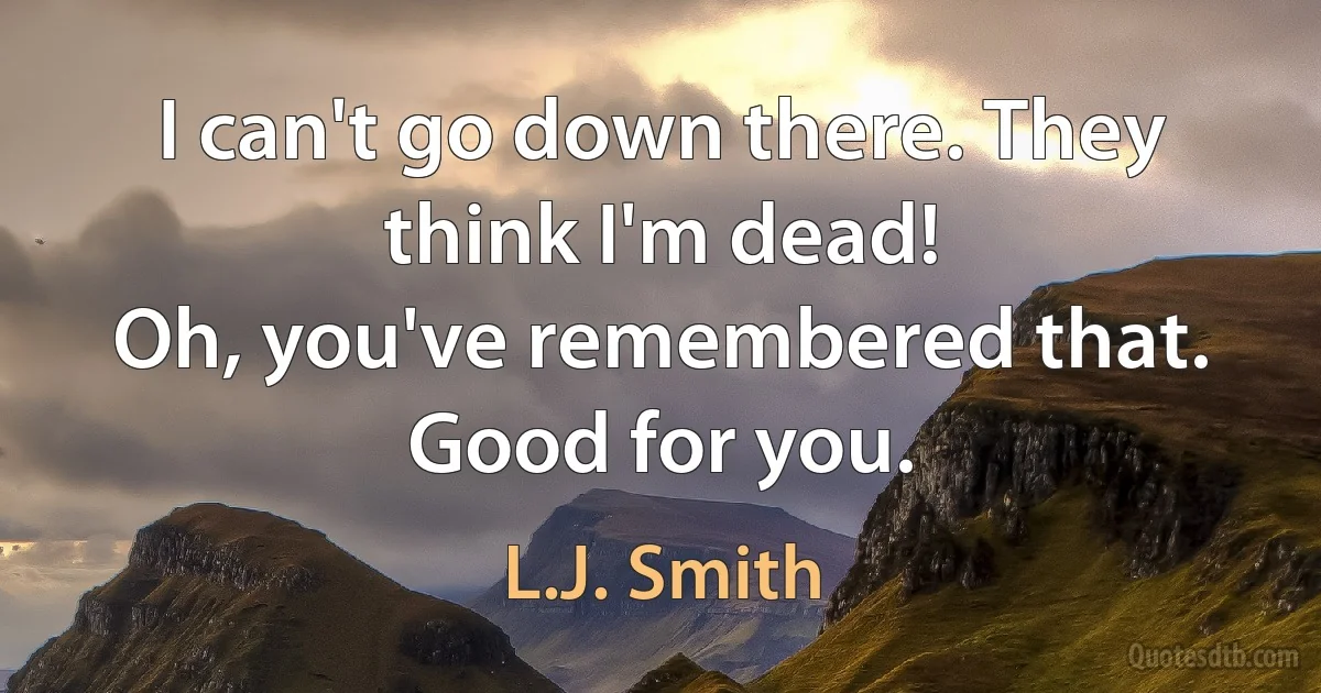 I can't go down there. They think I'm dead!
Oh, you've remembered that. Good for you. (L.J. Smith)