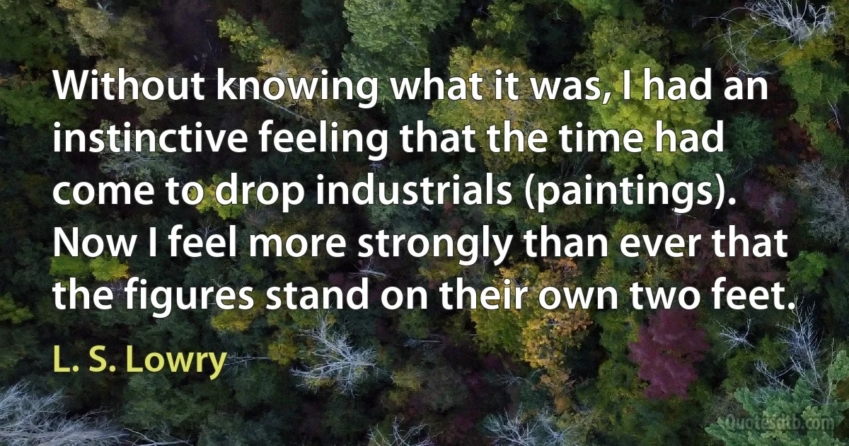 Without knowing what it was, I had an instinctive feeling that the time had come to drop industrials (paintings). Now I feel more strongly than ever that the figures stand on their own two feet. (L. S. Lowry)