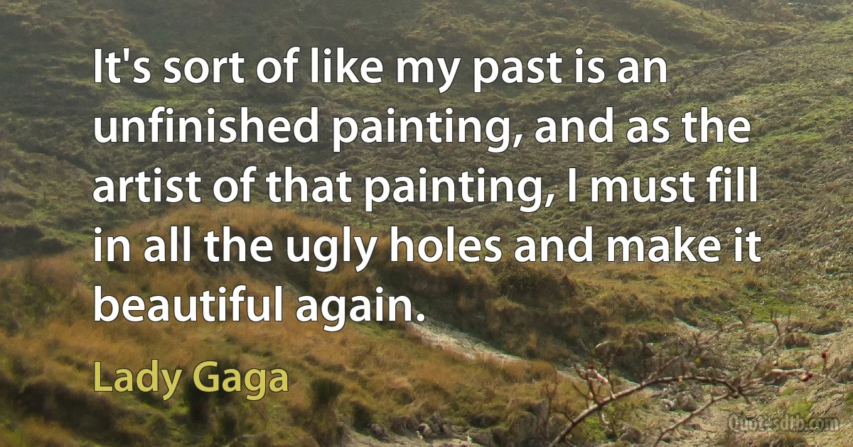 It's sort of like my past is an unfinished painting, and as the artist of that painting, I must fill in all the ugly holes and make it beautiful again. (Lady Gaga)